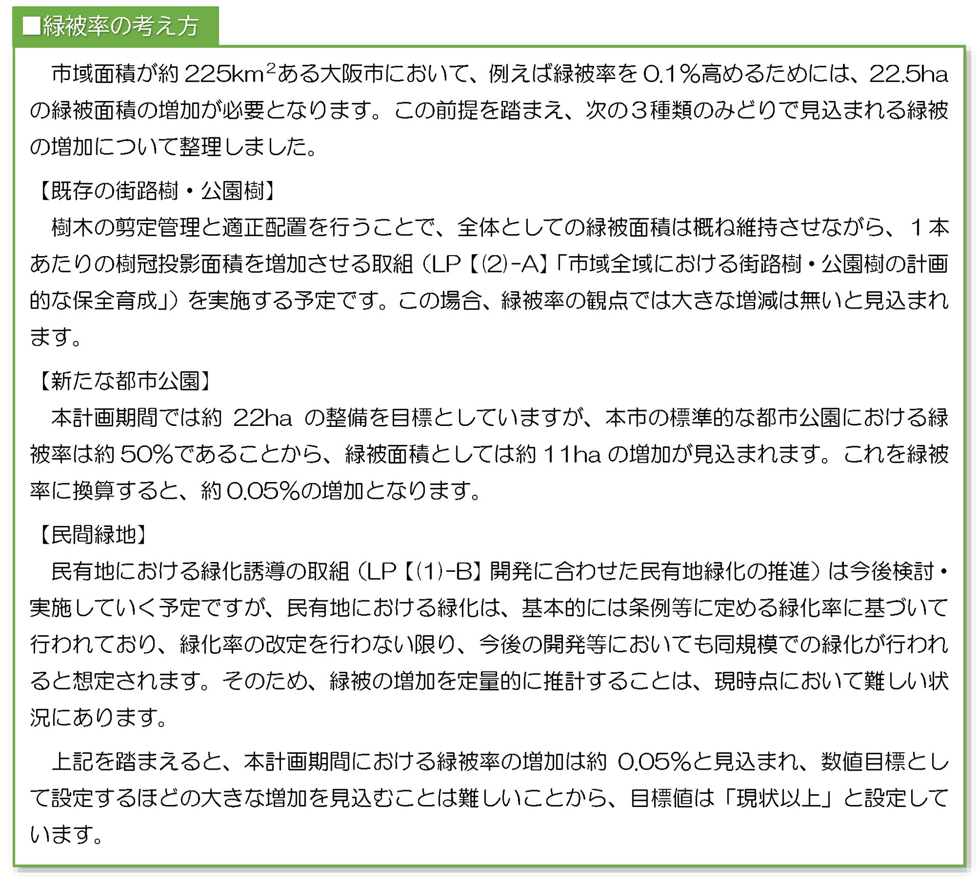 市域面積が約225km2ある大阪市において、例えば緑被率を0.1%高めるためには、22.5ha
の緑被面積の増加が必要となります。この前提を踏まえ、次の3種類のみどりで見込まれる緑被
の増加について整理しました。
【既存の街路樹・公園樹】
樹木の剪定管理と適正配置を行うことで、全体としての緑被面積は概ね維持させながら、1本
あたりの樹冠投影面積を増加させる取組(LP【(2)-A】「市域全域における街路樹・公園樹の計画
的な保全育成」)を実施する予定です。この場合、緑被率の観点では大きな増減は無いと見込まれ
ます。
【新たな都市公園】
本計画期間では約 22ha の整備を目標としていますが、本市の標準的な都市公園における緑
被率は約50%であることから、緑被面積としては約11ha の増加が見込まれます。これを緑被
率に換算すると、約0.05%の増加となります。
【民間緑地】
民有地における緑化誘導の取組(LP【(1)-B】開発に合わせた民有地緑化の推進)は今後検討・
実施していく予定ですが、民有地における緑化は、基本的には条例等に定める緑化率に基づいて
行われており、緑化率の改定を行わない限り、今後の開発等においても同規模での緑化が行われ
ると想定されます。そのため、緑被の増加を定量的に推計することは、現時点において難しい状
況にあります。
上記を踏まえると、本計画期間における緑被率の増加は約0.05%と見込まれ、数値目標とし
て設定するほどの大きな増加を見込むことは難しいことから、目標値は「現状以上」と設定して
います。
■