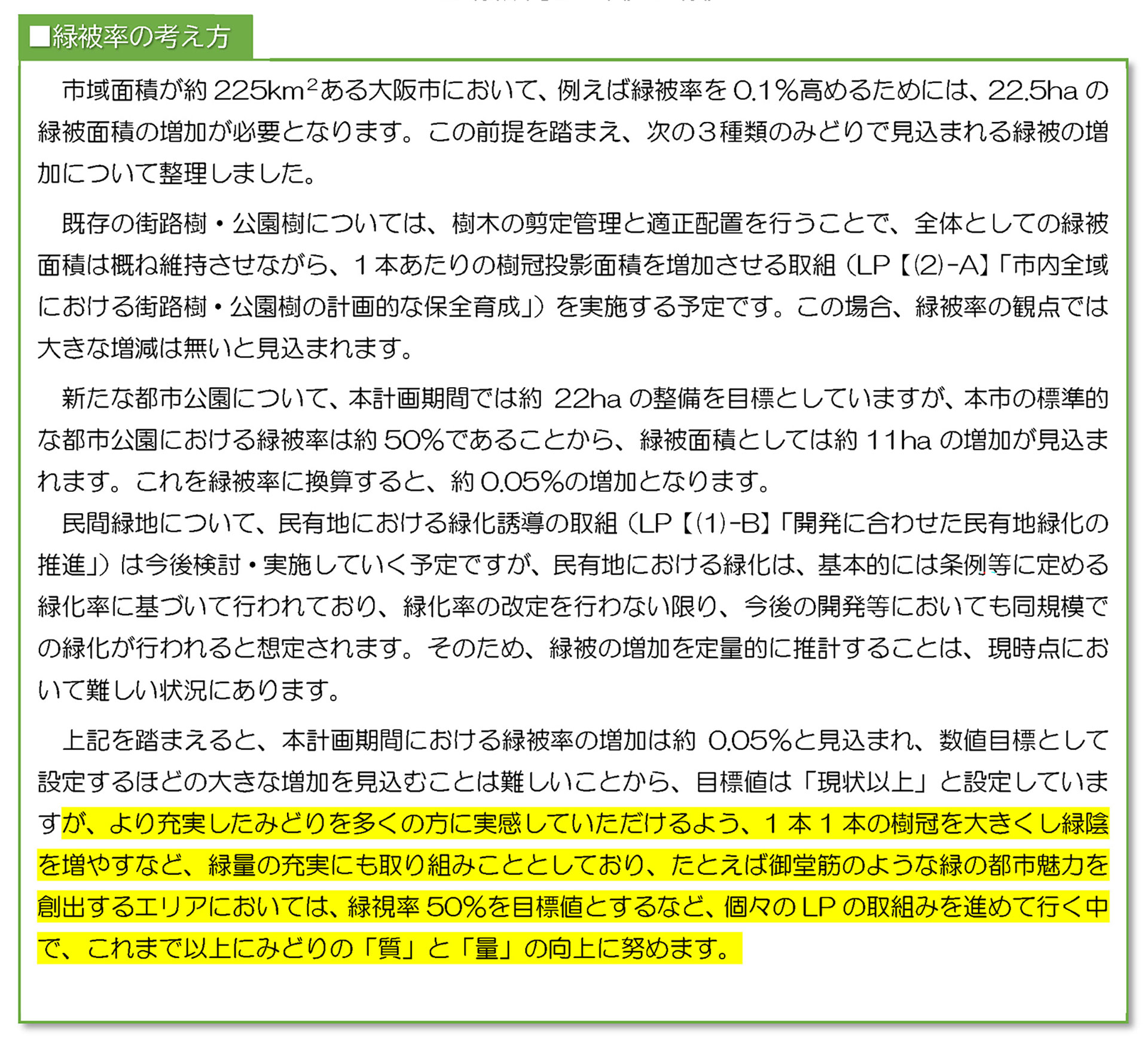 上記を踏まえると、本計画期間における緑被率の増加は約0.05%と見込まれ、数値目標として
設定するほどの大きな増加を見込むことは難しいことから、目標値は「現状以上」と設定していま
すが、より充実したみどりを多くの方に実感していただけるよう、1 本1 本の樹冠を大きくし緑陰
を増やすなど、緑量の充実にも取り組みこととしており、たとえば御堂筋のような緑の都市魅力を
創出するエリアにおいては、緑視率50%を目標値とするなど、個々のLP の取組みを進めて行く中
で、これまで以上にみどりの「質」と「量」の向上に努めます。