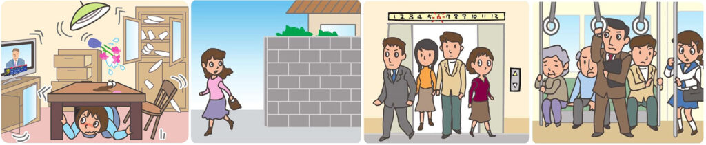 安全を確保するための行動例
家庭では、安全スペースに避難。頭部を保護し、丈夫な机の下など安全な場所に避難。あわてて外へとびださない。無理に火を消そうとしない。
屋外(街)では、ブロック塀などの倒壊に注意。看板や割れたガラスの落下に注意。
エレベーターでは、最寄の階に停止させ、すぐに降りる。
鉄道・バスでは、つり革・手すりにしっかりつかまる。