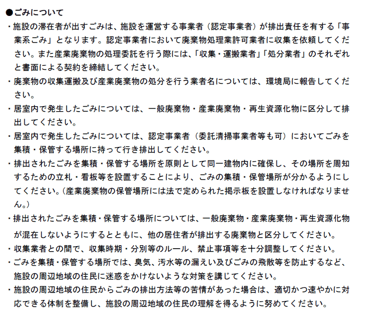 ●ごみについて
・施設の滞在者が出すごみは、施設を運営する事業者（認定事業者）が排出責任を有する「事
業系ごみ」となります。認定事業者において廃棄物処理業許可業者に収集を依頼してくだ
さい。また産業廃棄物の処理委託を行う際には、「収集・運搬業者」「処分業者」のそれぞれ
と書面による契約を締結してください。
・廃棄物の収集運搬及び産業廃棄物の処分を行う業者名については、環境局に報告してくだ
さい。
・居室内で発生したごみについては、一般廃棄物・産業廃棄物・再生資源化物に区分して排
出してください。
・居室内で発生したごみについては、認定事業者（委託清掃事業者等も可）においてごみを
集積・保管する場所に持って行き排出してください。
・排出されたごみを集積・保管する場所を原則として同一建物内に確保し、その場所を周知
するための立札・看板等を設置することにより、ごみの集積・保管場所が分かるようにし
てください。（産業廃棄物の保管場所には法で定められた掲示板を設置しなければなりませ
ん。）
・排出されたごみを集積・保管する場所については、一般廃棄物・産業廃棄物・再生資源化物
【民泊シール】
- 29 -
が混在しないようにするとともに、他の居住者が排出する廃棄物と区分してください。
・収集業者との間で、収集時期・分別等のルール、禁止事項等を十分調整してください。
・ごみを集積・保管する場所では、臭気、汚水等の漏えい及びごみの飛散等を防止するなど、
施設の周辺地域の住民に迷惑をかけないような対策を講じてください。
・施設の周辺地域の住民からごみの排出方法等の苦情があった場合は、適切かつ速やかに対
応できる体制を整備し、施設の周辺地域の住民の理解を得るように努めてください。