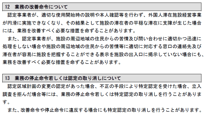 12 業務の改善命令について
認定事業者が、適切な使用開始時の説明や本人確認等を行わず、外国人滞在施設経営事業
が円滑に実施できなくなり、その結果として施設の滞在者の平穏な滞在に支障が生じた場合
には、業務を改善すべく必要な措置を命ずることがあります。
また、認定事業者が、施設の周辺地域の住民からの苦情及び問い合わせに適切かつ迅速に
処理をしない場合や施設の周辺地域の住民からの苦情等に適切に対応する窓口の連絡先及び
滞在者が容易に施設を把握することができる表示を施設の出入口に掲示していない場合にも、
業務を改善すべく必要な措置を命ずることがあります。
13 業務の停止命令若しくは認定の取り消しについて
認定区域計画の変更の認定があった場合、不正の手段により特定認定を受けた場合、立入
調査を拒んだ場合等には、業務の停止命令若しくは特定認定の取り消しを行うことがありま
す。
また、改善命令や停止命令に違反する場合にも特定認定の取り消しを行うことがあります。