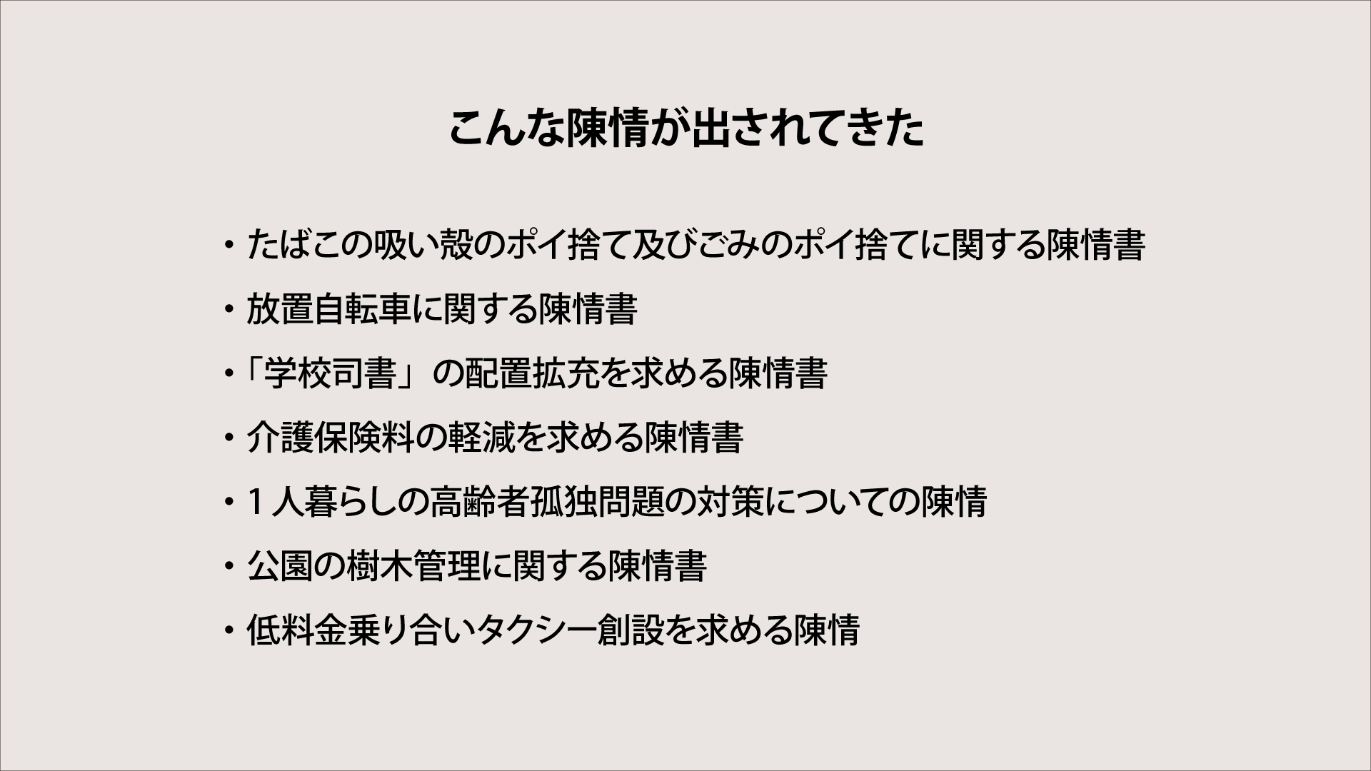 陳情書には、交通、教育、インフラなど様ざまな生活に密着した内容が出されている。

・たばこの吸い殻のポイ捨て及びごみのポイ捨てに関する陳情書
・放置自転車に関する陳情書
・「学校司書」の配置拡充を求める陳情書
・介護保険料の軽減を求める陳情書
・1人暮らしの高齢者孤独問題の対策についての陳情
・公園の樹木管理に関する陳情書
・低料金乗り合いタクシー創設を求める陳情