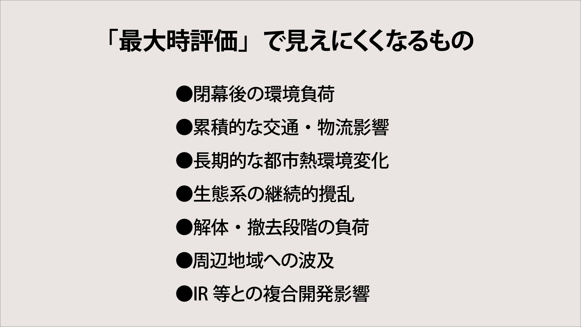 【図3】「最大時評価」で見えにくくなるもの
●閉幕後の環境負荷
●累積的な交通・物流影響
●長期的な都市熱環境変化
●生態系の継続的攪乱
●解体・撤去段階の負荷
●周辺地域への波及
●IR等との複合開発影響