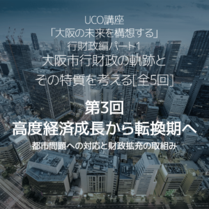 大阪市行財政の軌跡とその特質を考える[全5回] 第3回　高度経済成長から転換期へ－都市問題への対応と財政拡充の取組み－